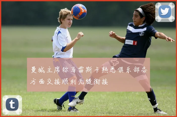 曼城主席称马雷斯卡熟悉俱乐部各方面交接顺利无缝衔接