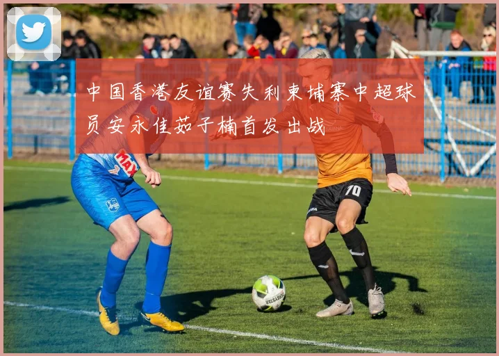 中国香港友谊赛失利柬埔寨中超球员安永佳茹子楠首发出战