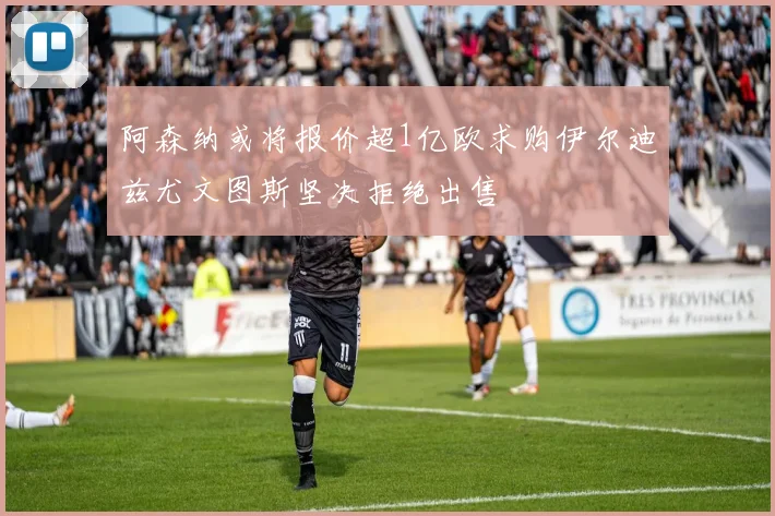 阿森纳或将报价超1亿欧求购伊尔迪兹尤文图斯坚决拒绝出售