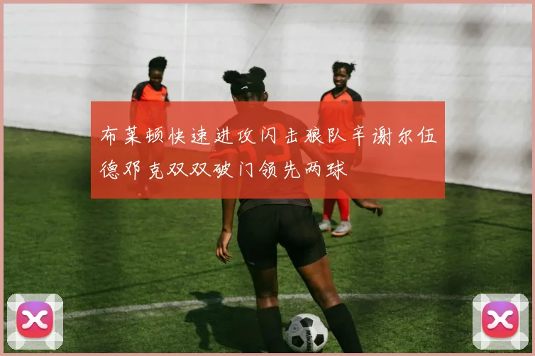 布莱顿快速进攻闪击狼队辛谢尔伍德邓克双双破门领先两球