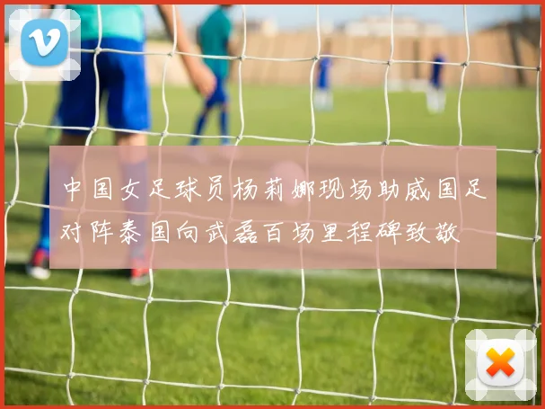 中国女足球员杨莉娜现场助威国足对阵泰国向武磊百场里程碑致敬