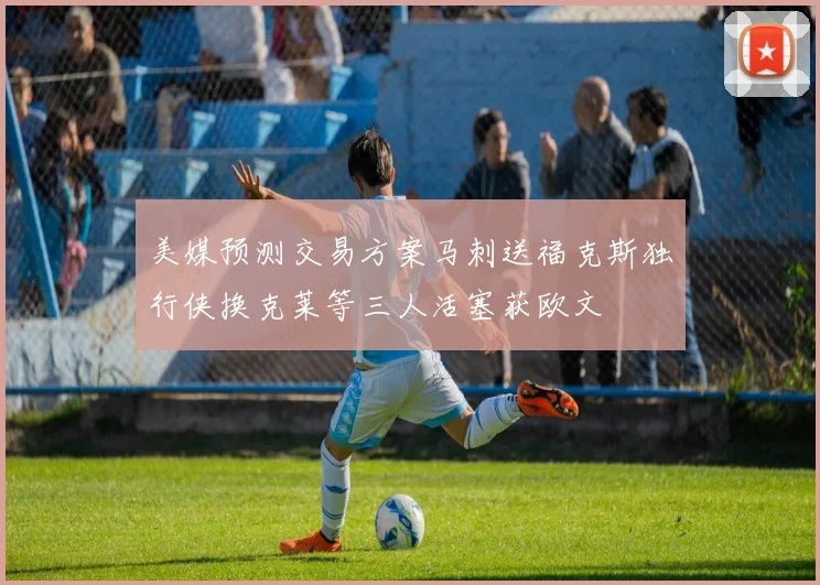 美媒预测交易方案马刺送福克斯独行侠换克莱等三人活塞获欧文