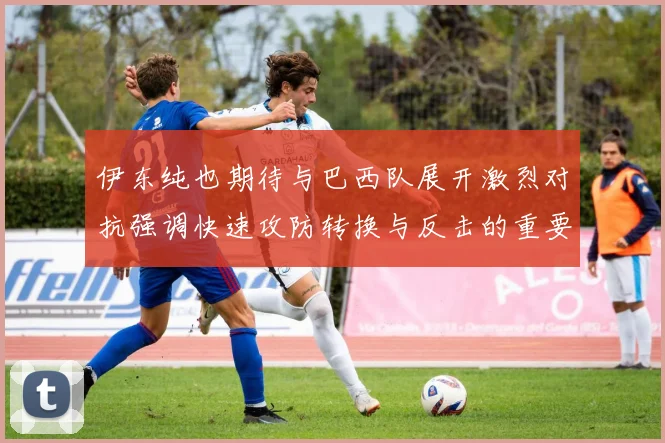 伊东纯也期待与巴西队展开激烈对抗强调快速攻防转换与反击的重要性