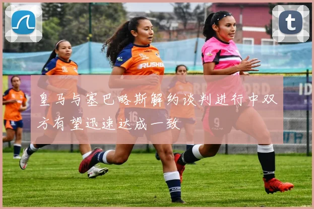 皇马与塞巴略斯解约谈判进行中双方有望迅速达成一致