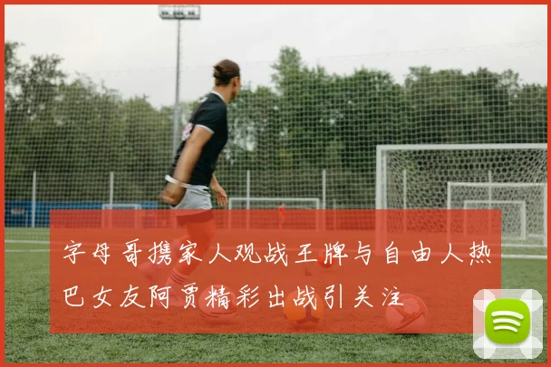 字母哥携家人观战王牌与自由人热巴女友阿贾精彩出战引关注