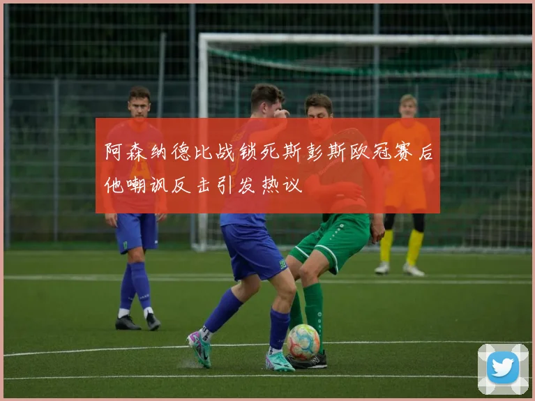 阿森纳德比战锁死斯彭斯欧冠赛后他嘲讽反击引发热议