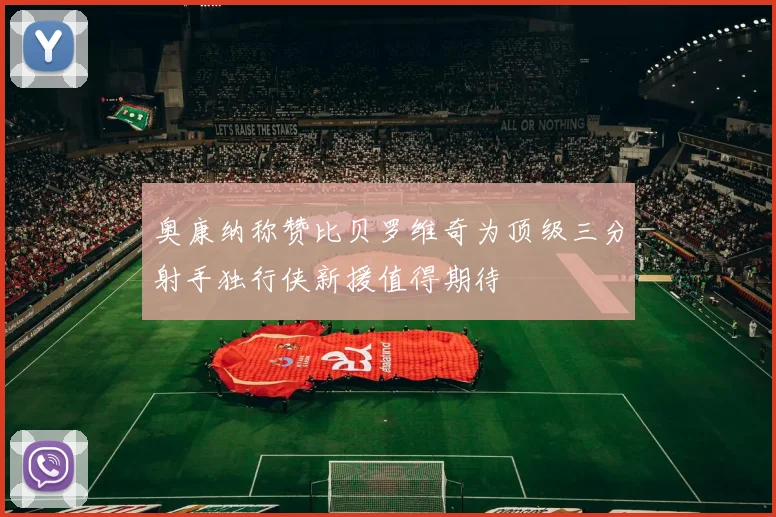 奥康纳称赞比贝罗维奇为顶级三分射手独行侠新援值得期待